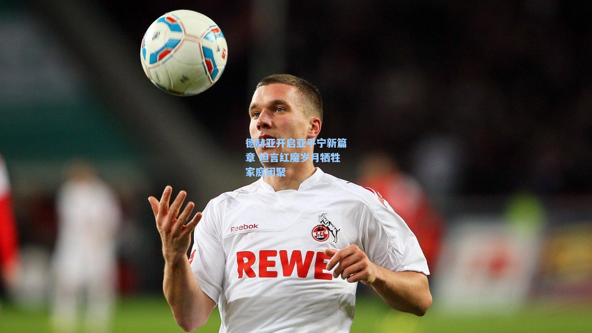 德赫亚开启亚平宁新篇章 坦言红魔岁月牺牲家庭团聚