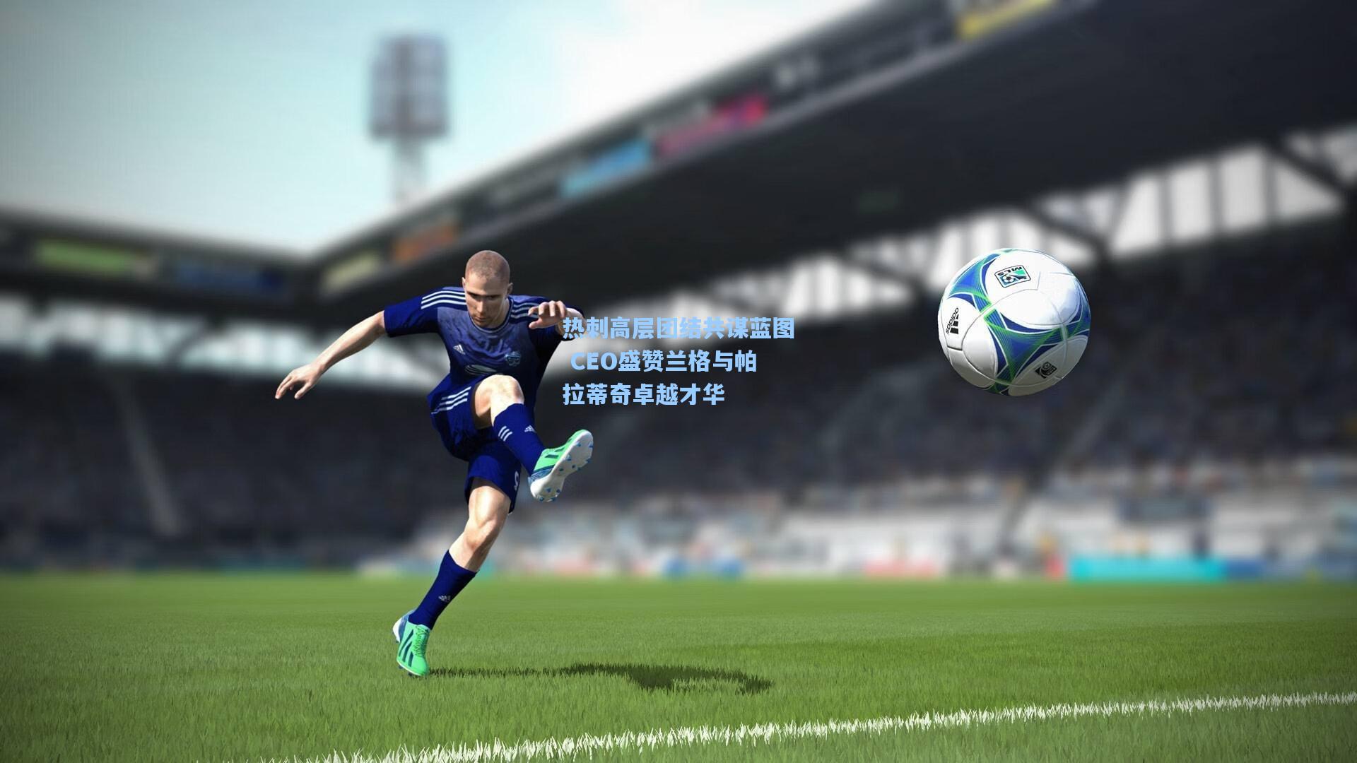 热刺高层团结共谋蓝图 CEO盛赞兰格与帕拉蒂奇卓越才华