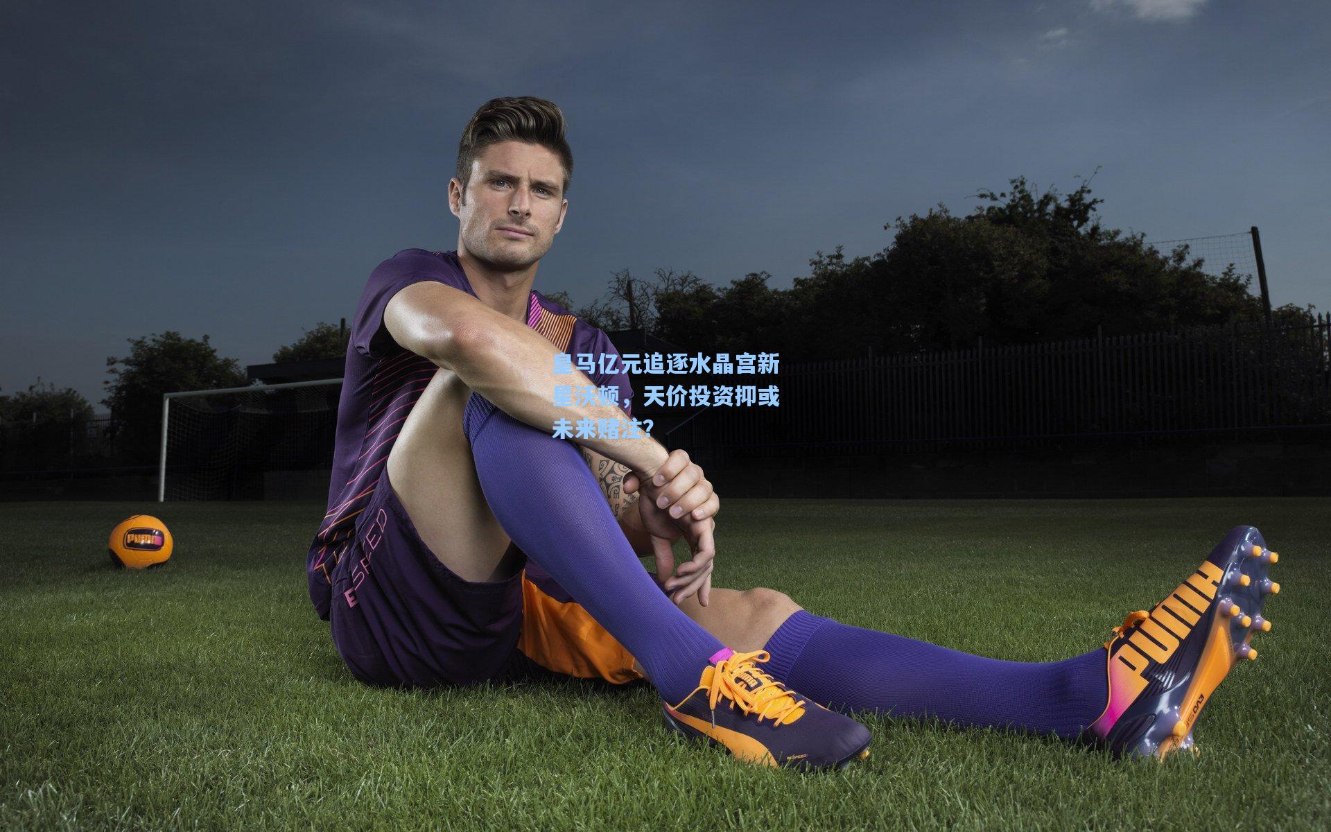 皇马亿元追逐水晶宫新星沃顿，天价投资抑或未来赌注？