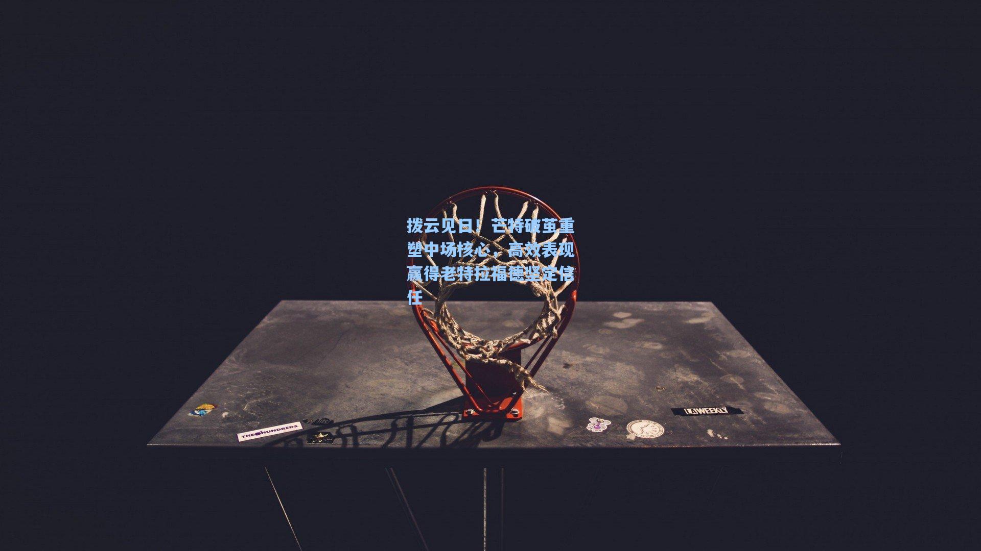 拨云见日！芒特破茧重塑中场核心，高效表现赢得老特拉福德坚定信任